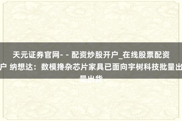 天元证券官网- - 配资炒股开户_在线股票配资开户 纳想达：数模搀杂芯片家具已面向宇树科技批量出货