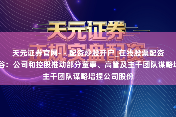 天元证券官网- - 配资炒股开户_在线股票配资开户 北汽蓝谷：公司和控股推动部分董事、高管及主干团队谋略增捏公司股份