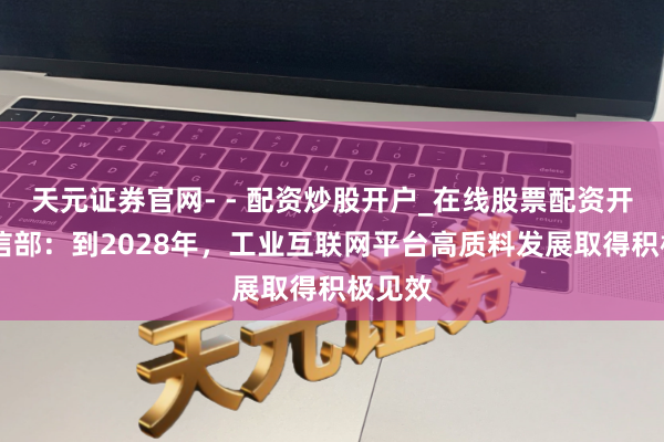 天元证券官网- - 配资炒股开户_在线股票配资开户 工信部：到2028年，工业互联网平台高质料发展取得积极见效