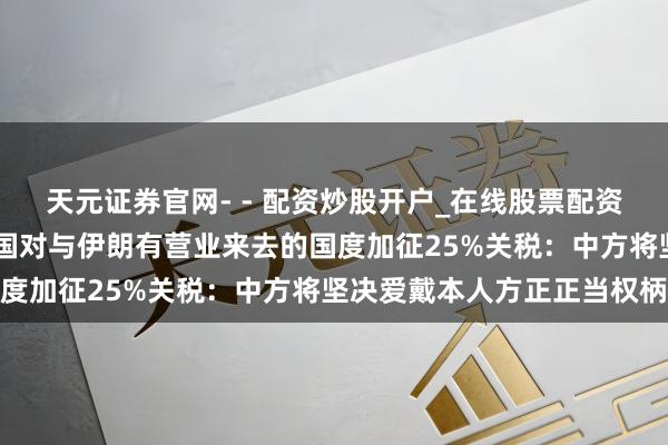 天元证券官网- - 配资炒股开户_在线股票配资开户 应付部回答好意思国对与伊朗有营业来去的国度加征25%关税：中方将坚决爱戴本人方正正当权柄