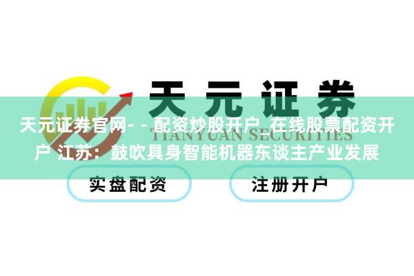 天元证券官网- - 配资炒股开户_在线股票配资开户 江苏：鼓吹具身智能机器东谈主产业发展