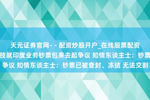 天元证券官网- - 配资炒股开户_在线股票配资开户 立讯精密与闻泰科技就印度业务钞票包来去起争议 知情东谈主士：钞票已被查封、冻结 无法交割