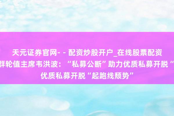 天元证券官网- - 配资炒股开户_在线股票配资开户 济安集群轮值主席韦洪波：“私募公断”助力优质私募开脱“起跑线颓势”