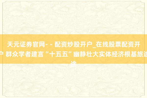 天元证券官网- - 配资炒股开户_在线股票配资开户 群众学者建言“十五五”幽静壮大实体经济根基旅途