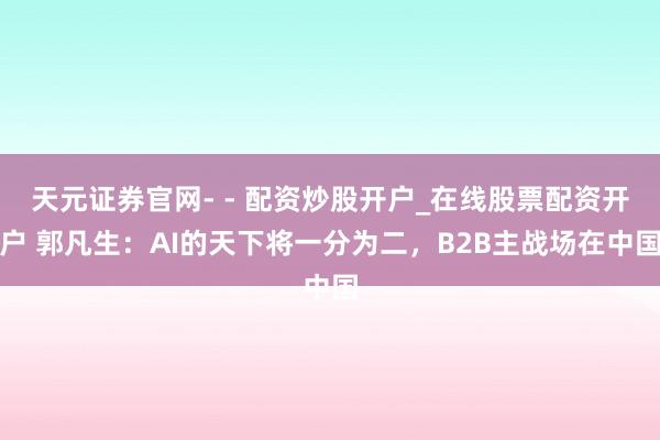天元证券官网- - 配资炒股开户_在线股票配资开户 郭凡生：AI的天下将一分为二，B2B主战场在中国