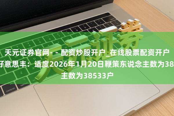 天元证券官网- - 配资炒股开户_在线股票配资开户 四川好意思丰:适度2026年1月20日鞭策东说念主数为38533户