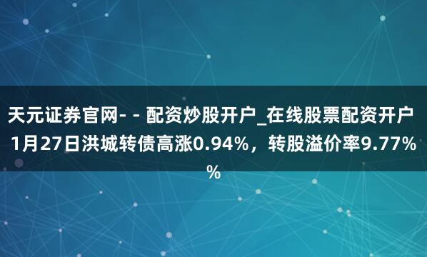 天元证券官网- - 配资炒股开户_在线股票配资开户 1月27日洪城转债高涨0.94%，转股溢价率9.77%