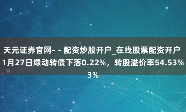 天元证券官网- - 配资炒股开户_在线股票配资开户 1月27日绿动转债下落0.22%,转股溢价率54.53%