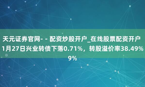 天元证券官网- - 配资炒股开户_在线股票配资开户 1月27日兴业转债下落0.71%，转股溢价率38.49%