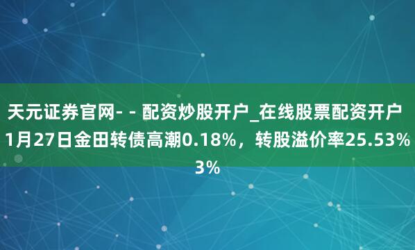 天元证券官网- - 配资炒股开户_在线股票配资开户 1月27日金田转债高潮0.18%，转股溢价率25.53%
