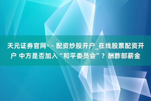 天元证券官网- - 配资炒股开户_在线股票配资开户 中方是否加入“和平委员会”?酬酢部薪金
