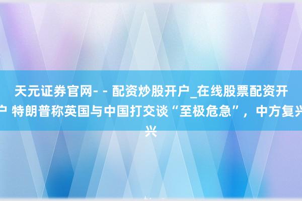 天元证券官网- - 配资炒股开户_在线股票配资开户 特朗普称英国与中国打交谈“至极危急”，中方复兴