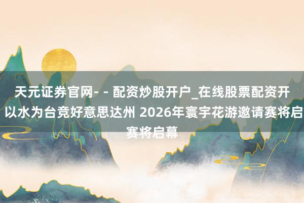 天元证券官网- - 配资炒股开户_在线股票配资开户 以水为台竞好意思达州 2026年寰宇花游邀请赛将启幕