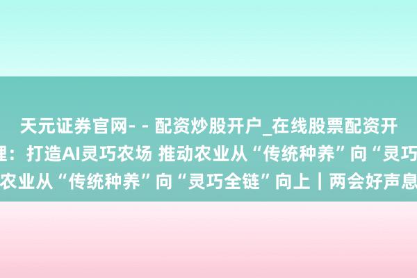 天元证券官网- - 配资炒股开户_在线股票配资开户 成都市政协委员周伦理：打造AI灵巧农场 推动农业从“传统种养”向“灵巧全链”向上｜两会好声息