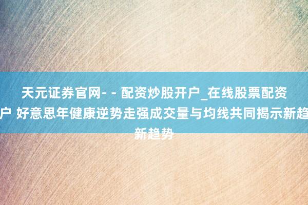 天元证券官网- - 配资炒股开户_在线股票配资开户 好意思年健康逆势走强成交量与均线共同揭示新趋势