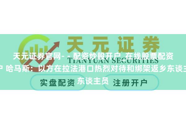 天元证券官网- - 配资炒股开户_在线股票配资开户 哈马斯：以方在拉法港口热烈对待和绑架返乡东谈主员