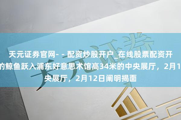 天元证券官网- - 配资炒股开户_在线股票配资开户 两条广泛的鲸鱼跃入浦东好意思术馆高34米的中央展厅，2月12日阐明揭面