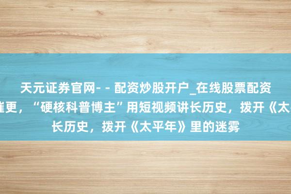 天元证券官网- - 配资炒股开户_在线股票配资开户 百万粉丝催更，“硬核科普博主”用短视频讲长历史，拨开《太平年》里的迷雾