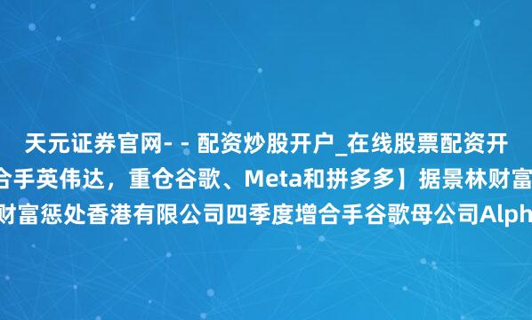 天元证券官网- - 配资炒股开户_在线股票配资开户 【景林财富四季度减合手英伟达，重仓谷歌、Meta和拼多多】据景林财富13F清晰文献，景林财富惩处香港有限公司四季度增合手谷歌母公司Alphabet（谷歌A）92.968万股，增合手英特尔69.436万股，增合手拼多多61.131万股，并增合手博通和富途控股。