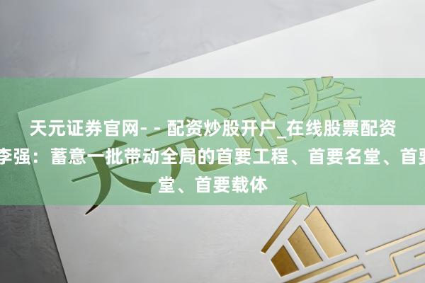 天元证券官网- - 配资炒股开户_在线股票配资开户 李强：蓄意一批带动全局的首要工程、首要名堂、首要载体