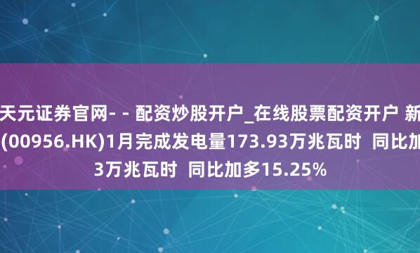天元证券官网- - 配资炒股开户_在线股票配资开户 新天绿色动力(00956.HK)1月完成发电量173.93万兆瓦时  同比加多15.25%