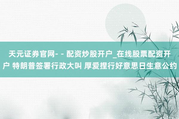 天元证券官网- - 配资炒股开户_在线股票配资开户 特朗普签署行政大叫 厚爱捏行好意思日生意公约