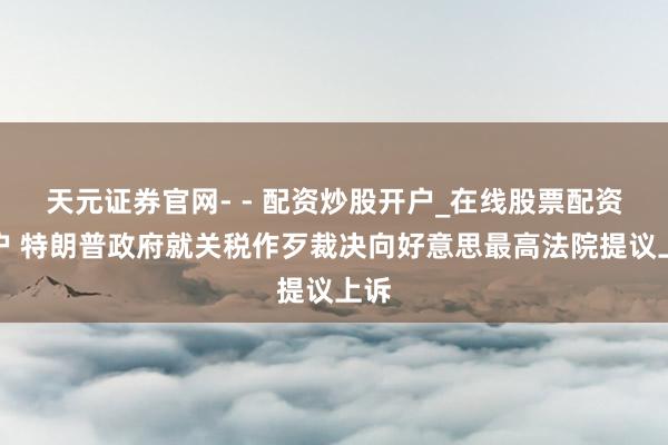 天元证券官网- - 配资炒股开户_在线股票配资开户 特朗普政府就关税作歹裁决向好意思最高法院提议上诉