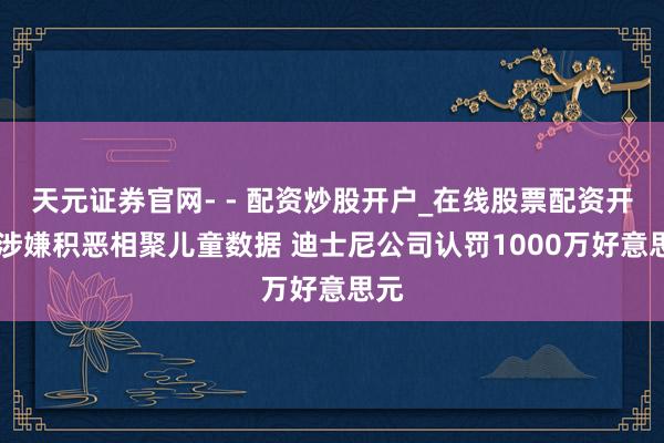 天元证券官网- - 配资炒股开户_在线股票配资开户 涉嫌积恶相聚儿童数据 迪士尼公司认罚1000万好意思元