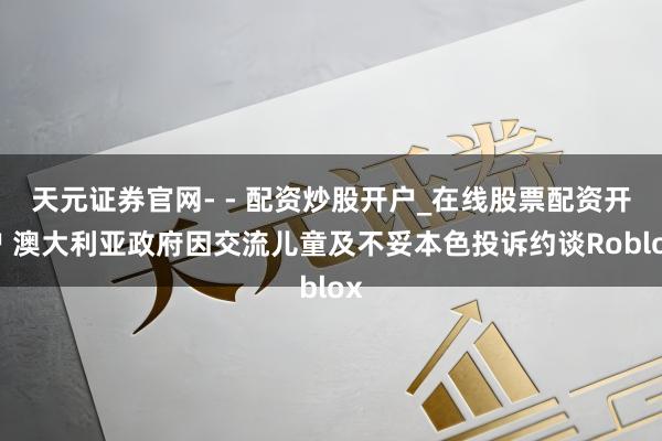 天元证券官网- - 配资炒股开户_在线股票配资开户 澳大利亚政府因交流儿童及不妥本色投诉约谈Roblox