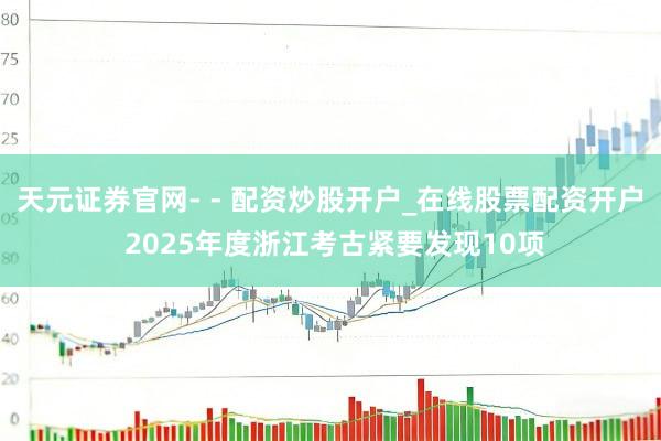 天元证券官网- - 配资炒股开户_在线股票配资开户 2025年度浙江考古紧要发现10项