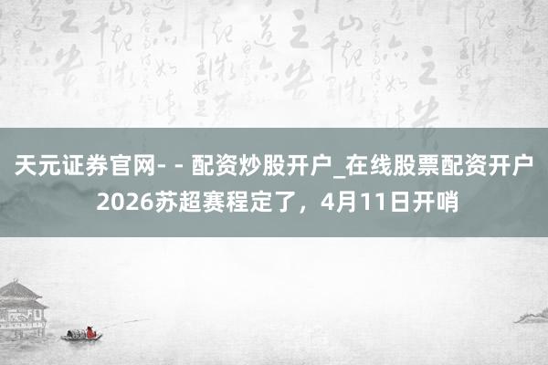 天元证券官网- - 配资炒股开户_在线股票配资开户 2026苏超赛程定了，4月11日开哨