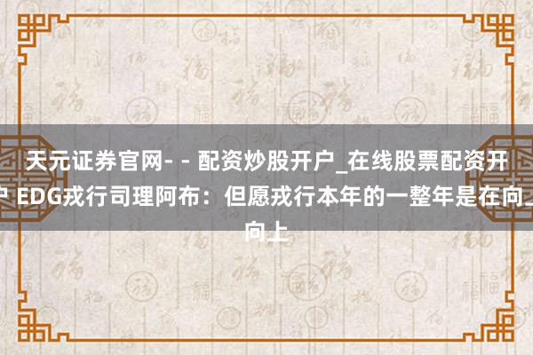 天元证券官网- - 配资炒股开户_在线股票配资开户 EDG戎行司理阿布：但愿戎行本年的一整年是在向上