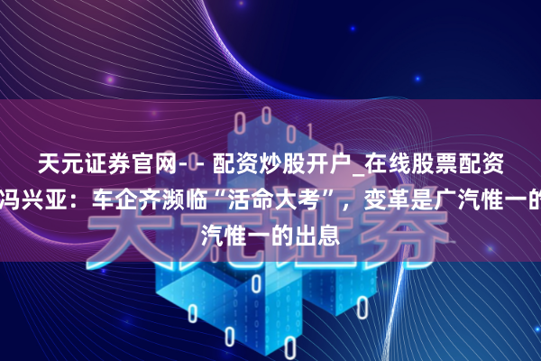 天元证券官网- - 配资炒股开户_在线股票配资开户 冯兴亚：车企齐濒临“活命大考”，变革是广汽惟一的出息