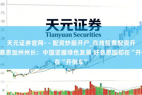 天元证券官网- - 配资炒股开户_在线股票配资开户 好意思加州州长：中国坚握绿色发展 好意思国却在“开倒车”