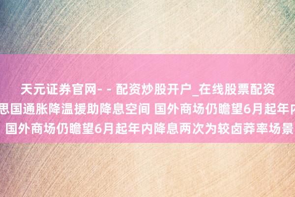 天元证券官网- - 配资炒股开户_在线股票配资开户 招商宏不雅：好意思国通胀降温援助降息空间 国外商场仍瞻望6月起年内降息两次为较卤莽率场景