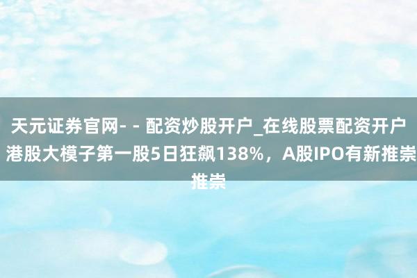 天元证券官网- - 配资炒股开户_在线股票配资开户 港股大模子第一股5日狂飙138%，A股IPO有新推崇