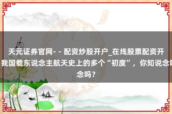 天元证券官网- - 配资炒股开户_在线股票配资开户 我国载东说念主航天史上的多个“初度”，你知说念吗？