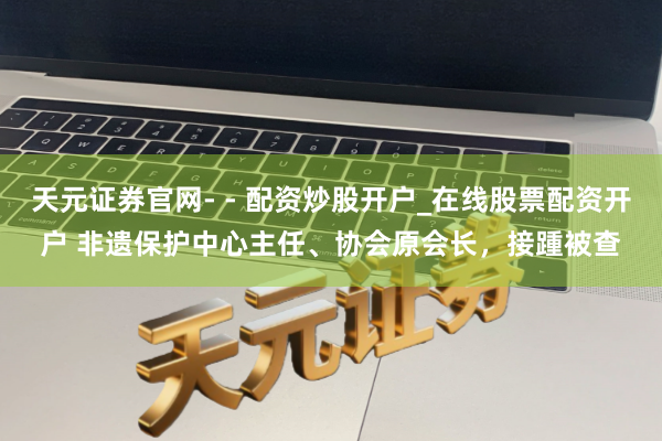 天元证券官网- - 配资炒股开户_在线股票配资开户 非遗保护中心主任、协会原会长，接踵被查