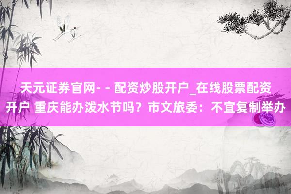 天元证券官网- - 配资炒股开户_在线股票配资开户 重庆能办泼水节吗？市文旅委：不宜复制举办