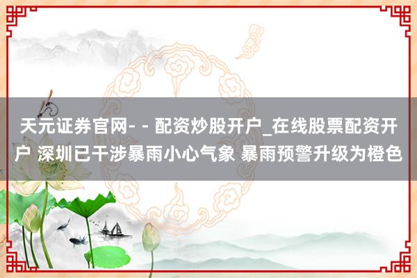 天元证券官网- - 配资炒股开户_在线股票配资开户 深圳已干涉暴雨小心气象 暴雨预警升级为橙色