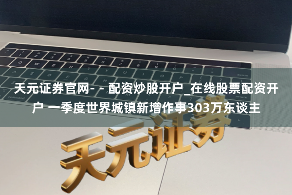 天元证券官网- - 配资炒股开户_在线股票配资开户 一季度世界城镇新增作事303万东谈主
