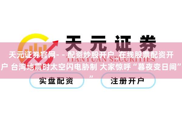 天元证券官网- - 配资炒股开户_在线股票配资开户 台湾地震时太空闪电胁制 大家惊呼“暮夜变日间”