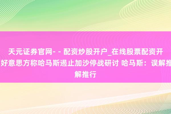 天元证券官网- - 配资炒股开户_在线股票配资开户 好意思方称哈马斯遏止加沙停战研讨 哈马斯：误解推行