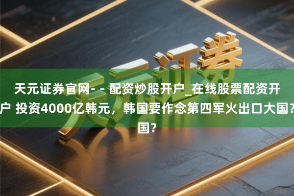 天元证券官网- - 配资炒股开户_在线股票配资开户 投资4000亿韩元，韩国要作念第四军火出口大国？