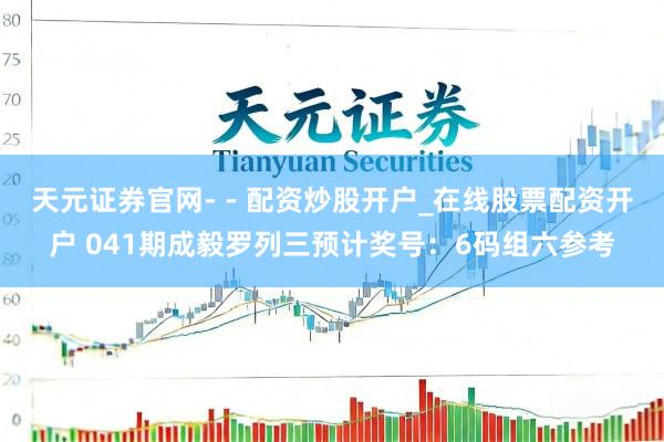 天元证券官网- - 配资炒股开户_在线股票配资开户 041期成毅罗列三预计奖号:6码组六参考