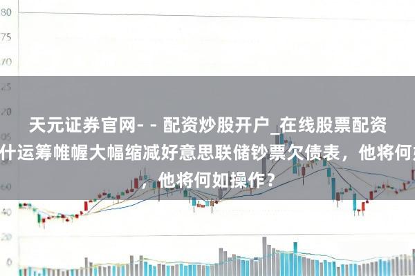 天元证券官网- - 配资炒股开户_在线股票配资开户 沃什运筹帷幄大幅缩减好意思联储钞票欠债表，他将何如操作？