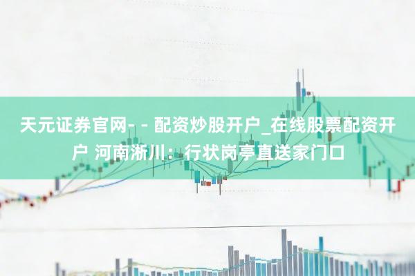 天元证券官网- - 配资炒股开户_在线股票配资开户 河南淅川：行状岗亭直送家门口