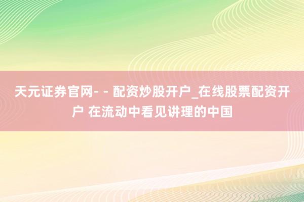 天元证券官网- - 配资炒股开户_在线股票配资开户 在流动中看见讲理的中国