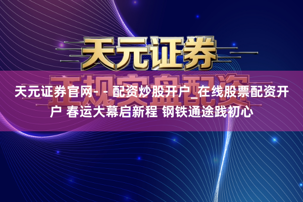 天元证券官网- - 配资炒股开户_在线股票配资开户 春运大幕启新程 钢铁通途践初心