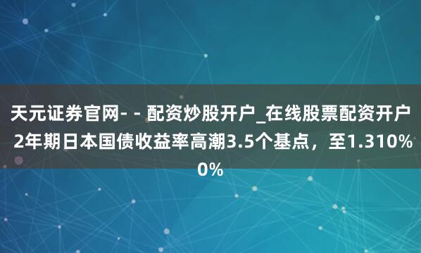 天元证券官网- - 配资炒股开户_在线股票配资开户 2年期日本国债收益率高潮3.5个基点，至1.310%